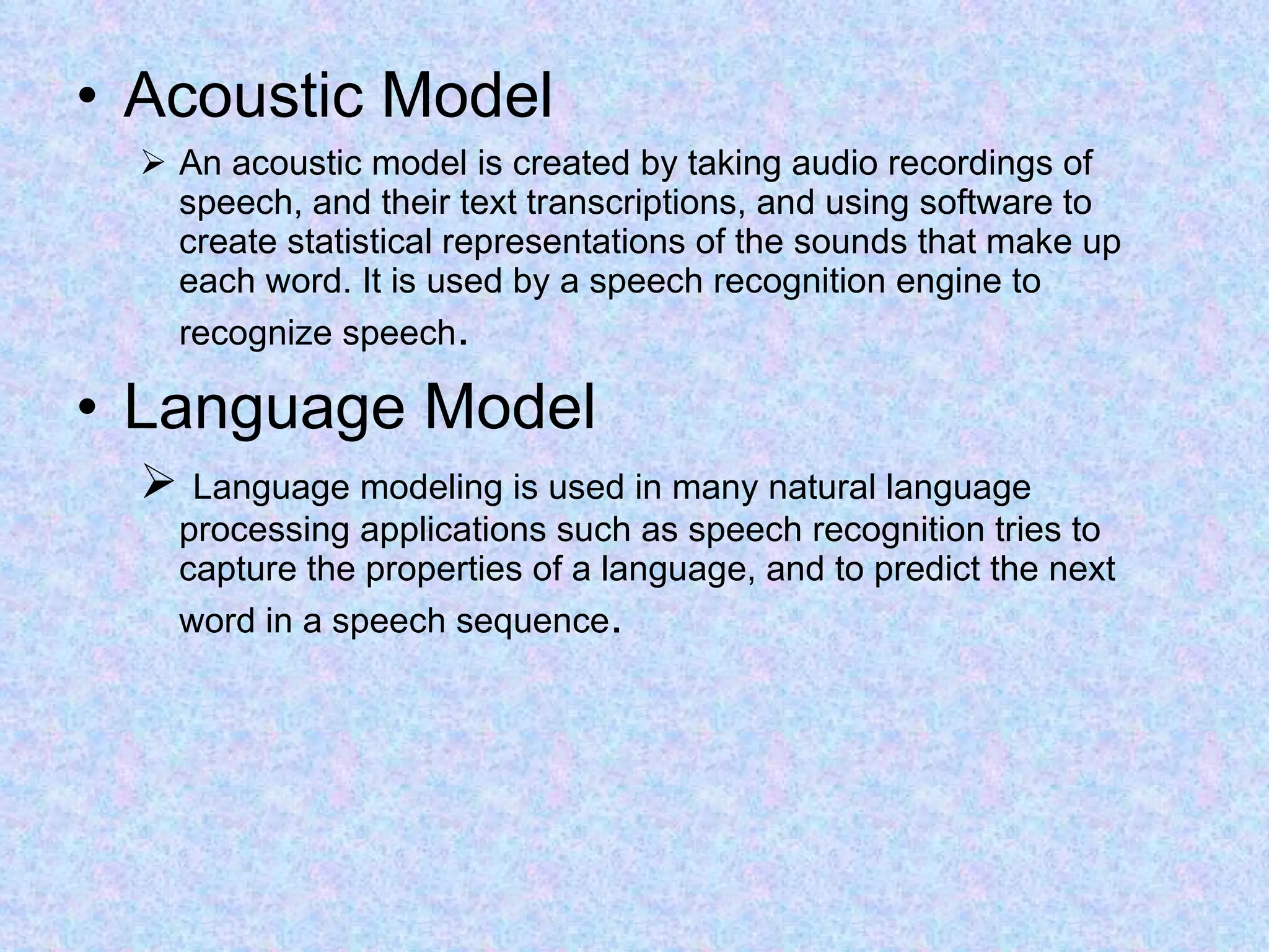 Acoustic Model An acoustic model is created by taking audio recordings of speech, and their text transcriptions, and using software to create statistical representations of the sounds that make up each word. It is used by a speech recognition engine to recognize speech .  Language Model Language modeling is used in many natural language processing applications such as speech recognition tries to capture the properties of a language, and to predict the next word in a speech sequence .  