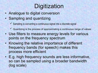 Digitization Analogue to digital conversion  Sampling and quantizing Sampling is converting a continuous signal into a discrete signal   Quantizing is the process of approximating a continuous range of values   Use filters to measure energy levels for various points on the frequency spectrum Knowing the relative importance of different frequency bands (for speech) makes this process more efficient E.g. high frequency sounds are less informative, so can be sampled using a broader bandwidth (log scale) 