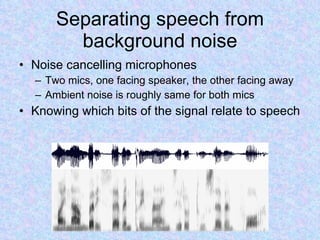 Separating speech from background noise Noise cancelling microphones Two mics, one facing speaker, the other facing away Ambient noise is roughly same for both mics Knowing which bits of the signal relate to speech 