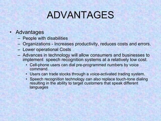 ADVANTAGES Advantages People with disabilities Organizations - Increases productivity, reduces costs and errors. Lower operational Costs Advances in technology will allow consumers and businesses to implement  speech recognition systems at a relatively low cost. Cell-phone users can dial pre-programmed numbers by voice command. Users can trade stocks through a voice-activated trading system. Speech recognition technology can also replace touch-tone dialing resulting in the ability to target customers that speak different languages 