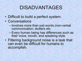 DISADVANTAGES Difficult to build a perfect system. Conversations Involves more than just words (non-verbal communication; stutters etc. Every human being has differences such as their voice, mouth, and speaking style.  Filtering background noise is a task that can even be difficult for humans to accomplish. 