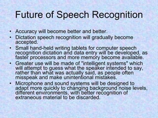 Future of Speech Recognition Accuracy will become better and better. Dictation speech recognition will gradually become accepted.  Small hand-held writing tablets for computer speech recognition dictation and data entry will be developed, as faster processors and more memory become available.  Greater use will be made of "intelligent systems" which will attempt to guess what the speaker intended to say, rather than what was actually said, as people often misspeak and make unintentional mistakes.  Microphone and sound systems will be designed to adapt more quickly to changing background noise levels, different environments, with better recognition of extraneous material to be discarded.  