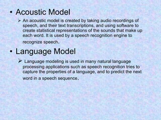 Acoustic Model An acoustic model is created by taking audio recordings of speech, and their text transcriptions, and using software to create statistical representations of the sounds that make up each word. It is used by a speech recognition engine to recognize speech .  Language Model Language modeling is used in many natural language processing applications such as speech recognition tries to capture the properties of a language, and to predict the next word in a speech sequence .  