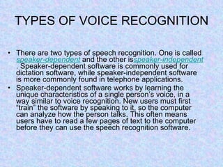 TYPES OF VOICE RECOGNITION There are two types of speech recognition. One is called  speaker-dependent  and the other is speaker -independent . Speaker-dependent software is commonly used for dictation software, while speaker-independent software is more commonly found in telephone applications. Speaker-dependent software works by learning the unique characteristics of a single person’s voice, in a way similar to voice recognition. New users must first “train” the software by speaking to it, so the computer can analyze how the person talks. This often means users have to read a few pages of text to the computer before they can use the speech recognition software. 