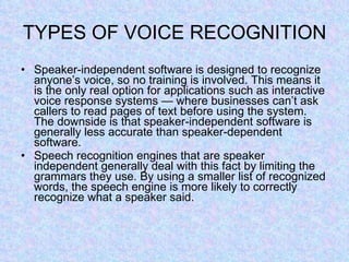 TYPES OF VOICE RECOGNITION Speaker-independent software is designed to recognize anyone’s voice, so no training is involved. This means it is the only real option for applications such as interactive voice response systems — where businesses can’t ask callers to read pages of text before using the system. The downside is that speaker-independent software is generally less accurate than speaker-dependent software. Speech recognition engines that are speaker independent generally deal with this fact by limiting the grammars they use. By using a smaller list of recognized words, the speech engine is more likely to correctly recognize what a speaker said. 