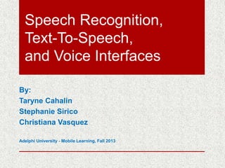 Speech Recognition,
Text-To-Speech,
and Voice Interfaces
By:
Taryne Cahalin
Stephanie Sirico
Christiana Vasquez
Adelphi University - Mobile Learning, Fall 2013

 