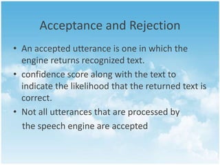 Acceptance and Rejection
• An accepted utterance is one in which the
engine returns recognized text.
• confidence score along with the text to
indicate the likelihood that the returned text is
correct.
• Not all utterances that are processed by
the speech engine are accepted

 