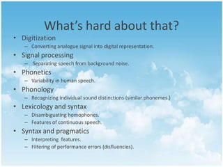 What’s hard about that?
• Digitization
– Converting analogue signal into digital representation.

• Signal processing
– Separating speech from background noise.

• Phonetics
– Variability in human speech.

• Phonology
– Recognizing individual sound distinctions (similar phonemes.)

• Lexicology and syntax
– Disambiguating homophones.
– Features of continuous speech.

• Syntax and pragmatics
– Interpreting features.
– Filtering of performance errors (disfluencies).

 