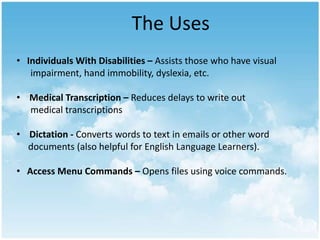 The Uses
• Individuals With Disabilities – Assists those who have visual
impairment, hand immobility, dyslexia, etc.
• Medical Transcription – Reduces delays to write out
medical transcriptions

• Dictation - Converts words to text in emails or other word
documents (also helpful for English Language Learners).
• Access Menu Commands – Opens files using voice commands.

 