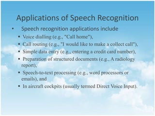 Applications of Speech Recognition
•

Speech recognition applications include





Voice dialling (e.g., "Call home"),
Call routing (e.g., "I would like to make a collect call"),
Simple data entry (e.g., entering a credit card number),
Preparation of structured documents (e.g., A radiology
report),
 Speech-to-text processing (e.g., word processors or
emails), and
 In aircraft cockpits (usually termed Direct Voice Input).

 