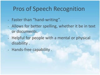 Pros of Speech Recognition
•
•

•

•

Faster than “hand-writing”.
Allows for better spelling, whether it be in text
or documents.
Helpful for people with a mental or physical
disability .
Hands-free capability .

 