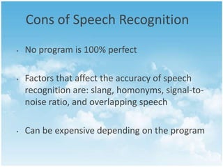 Cons of Speech Recognition
•

•

•

No program is 100% perfect
Factors that affect the accuracy of speech
recognition are: slang, homonyms, signal-tonoise ratio, and overlapping speech
Can be expensive depending on the program

 