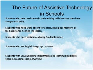 The Future of Assistive Technology
in Schools
•Students who need assistance in their writing skills because they have
stronger oral skills.
•Students who need were absent for a class, have poor memory, or
need assistance hearing the lesson.
•Students who need assistance during Guided Reading.
•Students who are English Language Learners.

•Students with visual/hearing impairments and learning disabilities
regarding reading/spelling/writing.

 