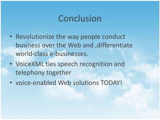 Conclusion
• Revolutionize the way people conduct
business over the Web and ,differentiate
world-class e-businesses.
• VoiceXML ties speech recognition and
telephony together
• voice-enabled Web solutions TODAY!

 