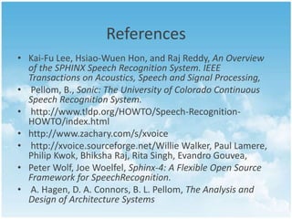 References
• Kai-Fu Lee, Hsiao-Wuen Hon, and Raj Reddy, An Overview
of the SPHINX Speech Recognition System. IEEE
Transactions on Acoustics, Speech and Signal Processing,
• Pellom, B., Sonic: The University of Colorado Continuous
Speech Recognition System.
• http://www.tldp.org/HOWTO/Speech-RecognitionHOWTO/index.html
• http://www.zachary.com/s/xvoice
• http://xvoice.sourceforge.net/Willie Walker, Paul Lamere,
Philip Kwok, Bhiksha Raj, Rita Singh, Evandro Gouvea,
• Peter Wolf, Joe Woelfel, Sphinx-4: A Flexible Open Source
Framework for SpeechRecognition.
• A. Hagen, D. A. Connors, B. L. Pellom, The Analysis and
Design of Architecture Systems

 
