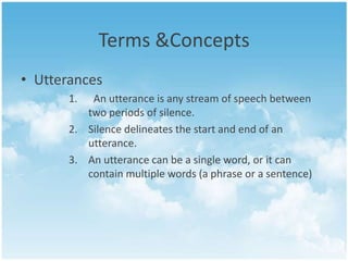 Terms &Concepts
• Utterances
1.

An utterance is any stream of speech between
two periods of silence.
2. Silence delineates the start and end of an
utterance.
3. An utterance can be a single word, or it can
contain multiple words (a phrase or a sentence)

 
