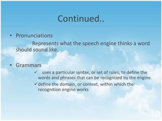 Continued..
• Pronunciations
Represents what the speech engine thinks a word
should sound like.
• Grammars


uses a particular syntax, or set of rules, to define the
words and phrases that can be recognized by the engine.
define the domain, or context, within which the
recognition engine works

 