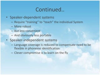 Continued..
• Speaker-dependent systems
–
–
–
–

Require “training” to “teach” the individual System
More robust
But less convenient
And obviously less portable

• Speaker-independent systems
– Language coverage is reduced to compensate need to be
flexible in phoneme identification
– Clever compromise is to learn on the fly

 