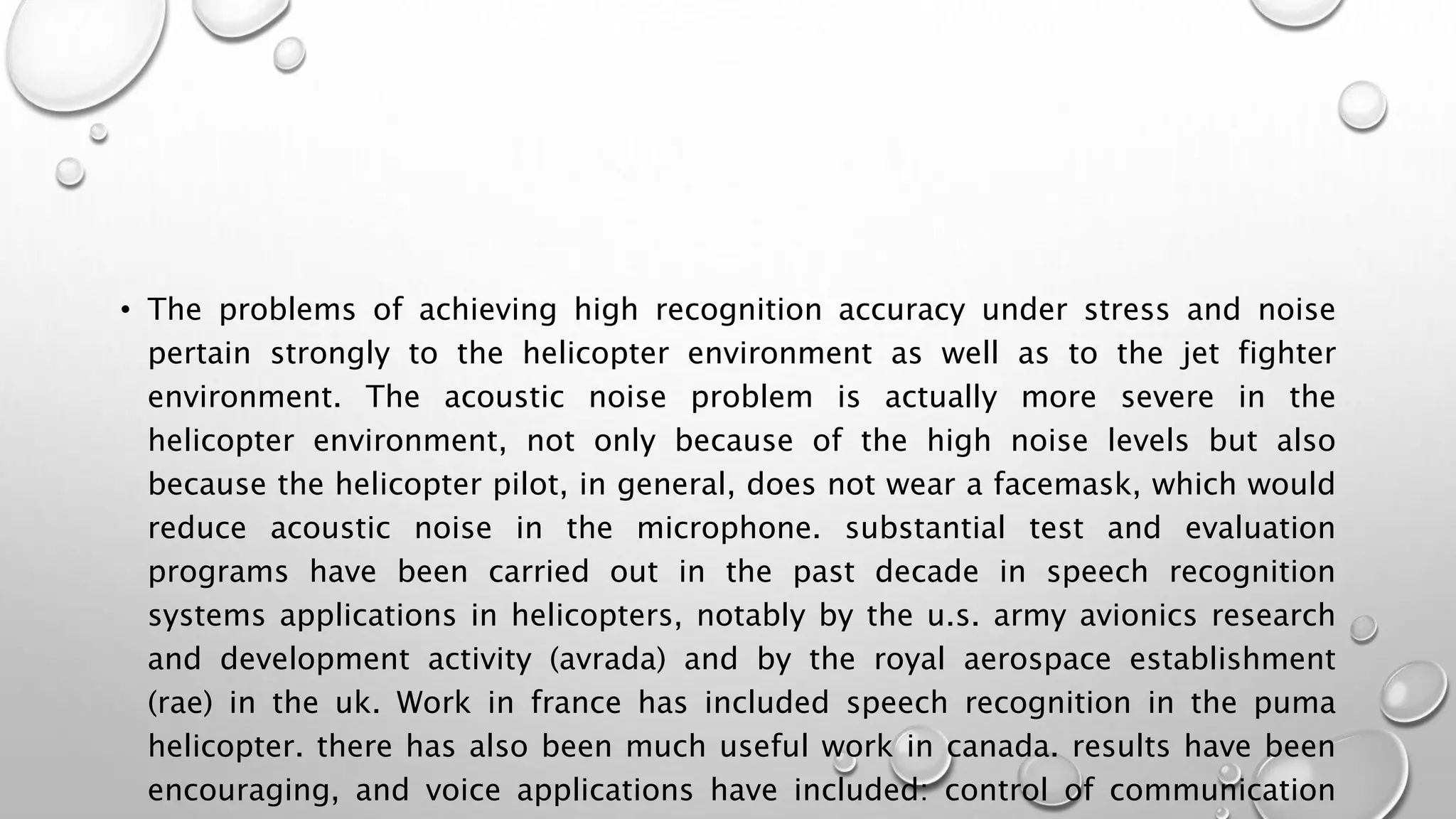 • The problems of achieving high recognition accuracy under stress and noise 
pertain strongly to the helicopter environment as well as to the jet fighter 
environment. The acoustic noise problem is actually more severe in the 
helicopter environment, not only because of the high noise levels but also 
because the helicopter pilot, in general, does not wear a facemask, which would 
reduce acoustic noise in the microphone. substantial test and evaluation 
programs have been carried out in the past decade in speech recognition 
systems applications in helicopters, notably by the u.s. army avionics research 
and development activity (avrada) and by the royal aerospace establishment 
(rae) in the uk. Work in france has included speech recognition in the puma 
helicopter. there has also been much useful work in canada. results have been 
encouraging, and voice applications have included: control of communication 
 