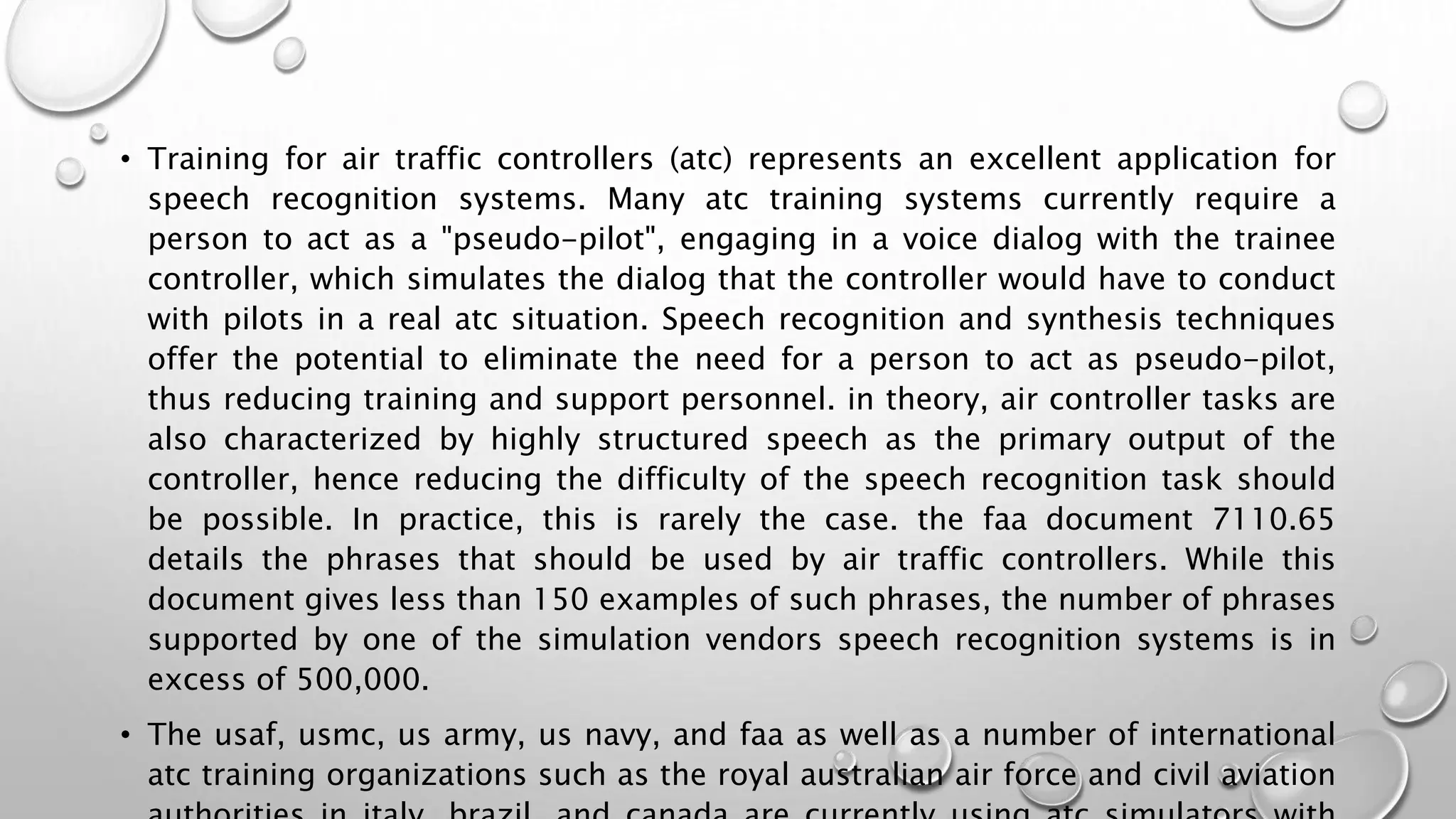 • Training for air traffic controllers (atc) represents an excellent application for 
speech recognition systems. Many atc training systems currently require a 
person to act as a "pseudo-pilot", engaging in a voice dialog with the trainee 
controller, which simulates the dialog that the controller would have to conduct 
with pilots in a real atc situation. Speech recognition and synthesis techniques 
offer the potential to eliminate the need for a person to act as pseudo-pilot, 
thus reducing training and support personnel. in theory, air controller tasks are 
also characterized by highly structured speech as the primary output of the 
controller, hence reducing the difficulty of the speech recognition task should 
be possible. In practice, this is rarely the case. the faa document 7110.65 
details the phrases that should be used by air traffic controllers. While this 
document gives less than 150 examples of such phrases, the number of phrases 
supported by one of the simulation vendors speech recognition systems is in 
excess of 500,000. 
• The usaf, usmc, us army, us navy, and faa as well as a number of international 
atc training organizations such as the royal australian air force and civil aviation 
authorities in italy, brazil, and canada are currently using atc simulators with 
 