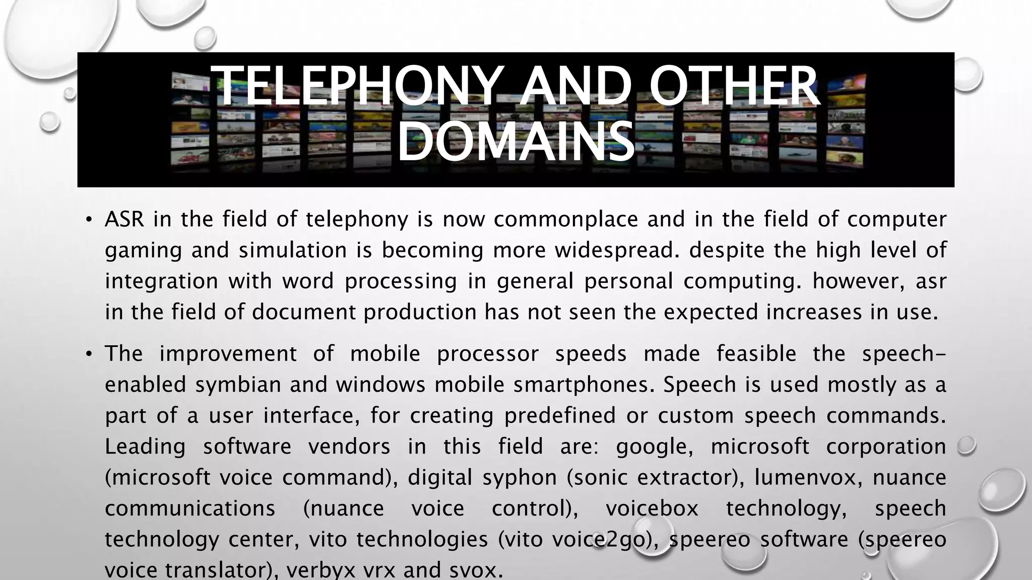 TELEPHONY AND OTHER 
DOMAINS 
• ASR in the field of telephony is now commonplace and in the field of computer 
gaming and simulation is becoming more widespread. despite the high level of 
integration with word processing in general personal computing. however, asr 
in the field of document production has not seen the expected increases in use. 
• The improvement of mobile processor speeds made feasible the speech-enabled 
symbian and windows mobile smartphones. Speech is used mostly as a 
part of a user interface, for creating predefined or custom speech commands. 
Leading software vendors in this field are: google, microsoft corporation 
(microsoft voice command), digital syphon (sonic extractor), lumenvox, nuance 
communications (nuance voice control), voicebox technology, speech 
technology center, vito technologies (vito voice2go), speereo software (speereo 
voice translator), verbyx vrx and svox. 
 