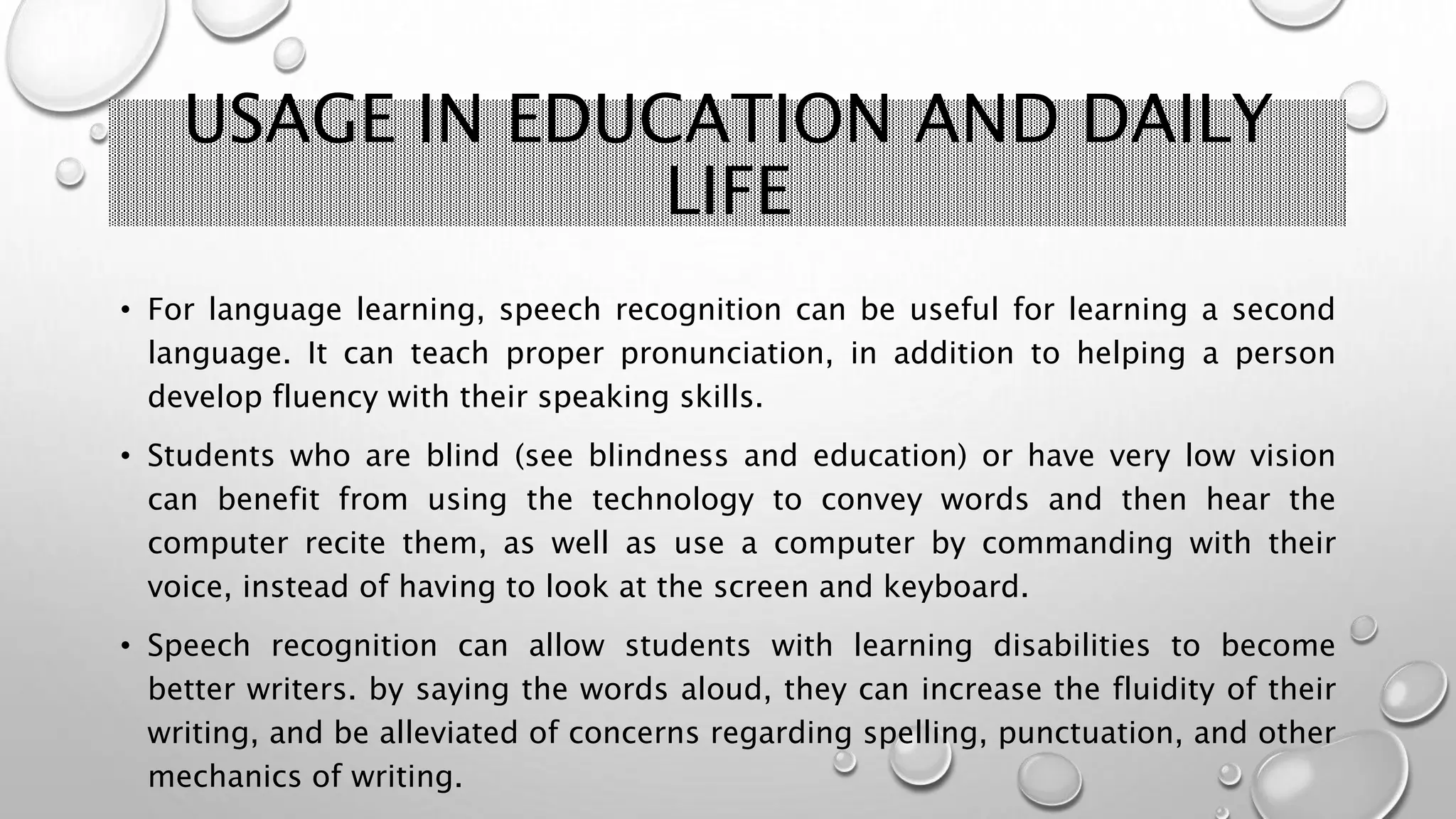 USAGE IN EDUCATION AND DAILY 
LIFE 
• For language learning, speech recognition can be useful for learning a second 
language. It can teach proper pronunciation, in addition to helping a person 
develop fluency with their speaking skills. 
• Students who are blind (see blindness and education) or have very low vision 
can benefit from using the technology to convey words and then hear the 
computer recite them, as well as use a computer by commanding with their 
voice, instead of having to look at the screen and keyboard. 
• Speech recognition can allow students with learning disabilities to become 
better writers. by saying the words aloud, they can increase the fluidity of their 
writing, and be alleviated of concerns regarding spelling, punctuation, and other 
mechanics of writing. 
 
