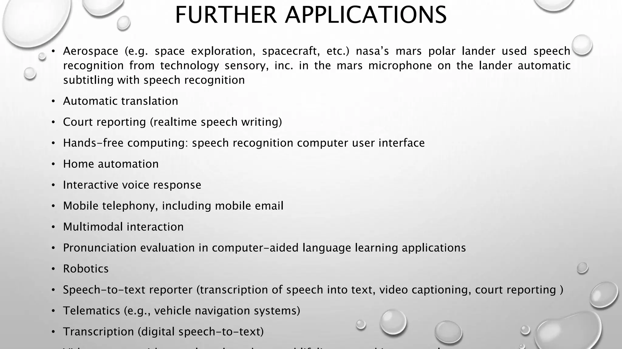 FURTHER APPLICATIONS 
• Aerospace (e.g. space exploration, spacecraft, etc.) nasa’s mars polar lander used speech 
recognition from technology sensory, inc. in the mars microphone on the lander automatic 
subtitling with speech recognition 
• Automatic translation 
• Court reporting (realtime speech writing) 
• Hands-free computing: speech recognition computer user interface 
• Home automation 
• Interactive voice response 
• Mobile telephony, including mobile email 
• Multimodal interaction 
• Pronunciation evaluation in computer-aided language learning applications 
• Robotics 
• Speech-to-text reporter (transcription of speech into text, video captioning, court reporting ) 
• Telematics (e.g., vehicle navigation systems) 
• Transcription (digital speech-to-text) 
• Video games, with tom clancy's endwar and lifeline as working examples 
 
