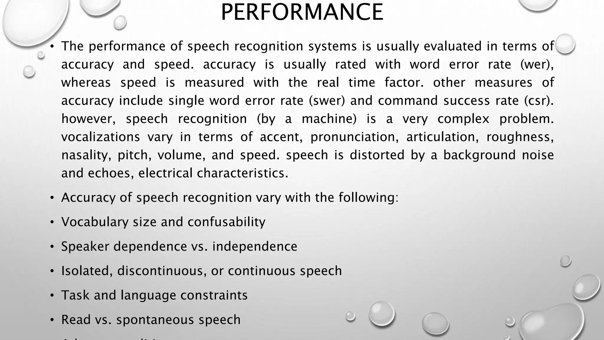 PERFORMANCE 
• The performance of speech recognition systems is usually evaluated in terms of 
accuracy and speed. accuracy is usually rated with word error rate (wer), 
whereas speed is measured with the real time factor. other measures of 
accuracy include single word error rate (swer) and command success rate (csr). 
however, speech recognition (by a machine) is a very complex problem. 
vocalizations vary in terms of accent, pronunciation, articulation, roughness, 
nasality, pitch, volume, and speed. speech is distorted by a background noise 
and echoes, electrical characteristics. 
• Accuracy of speech recognition vary with the following: 
• Vocabulary size and confusability 
• Speaker dependence vs. independence 
• Isolated, discontinuous, or continuous speech 
• Task and language constraints 
• Read vs. spontaneous speech 
• Adverse conditions 
 