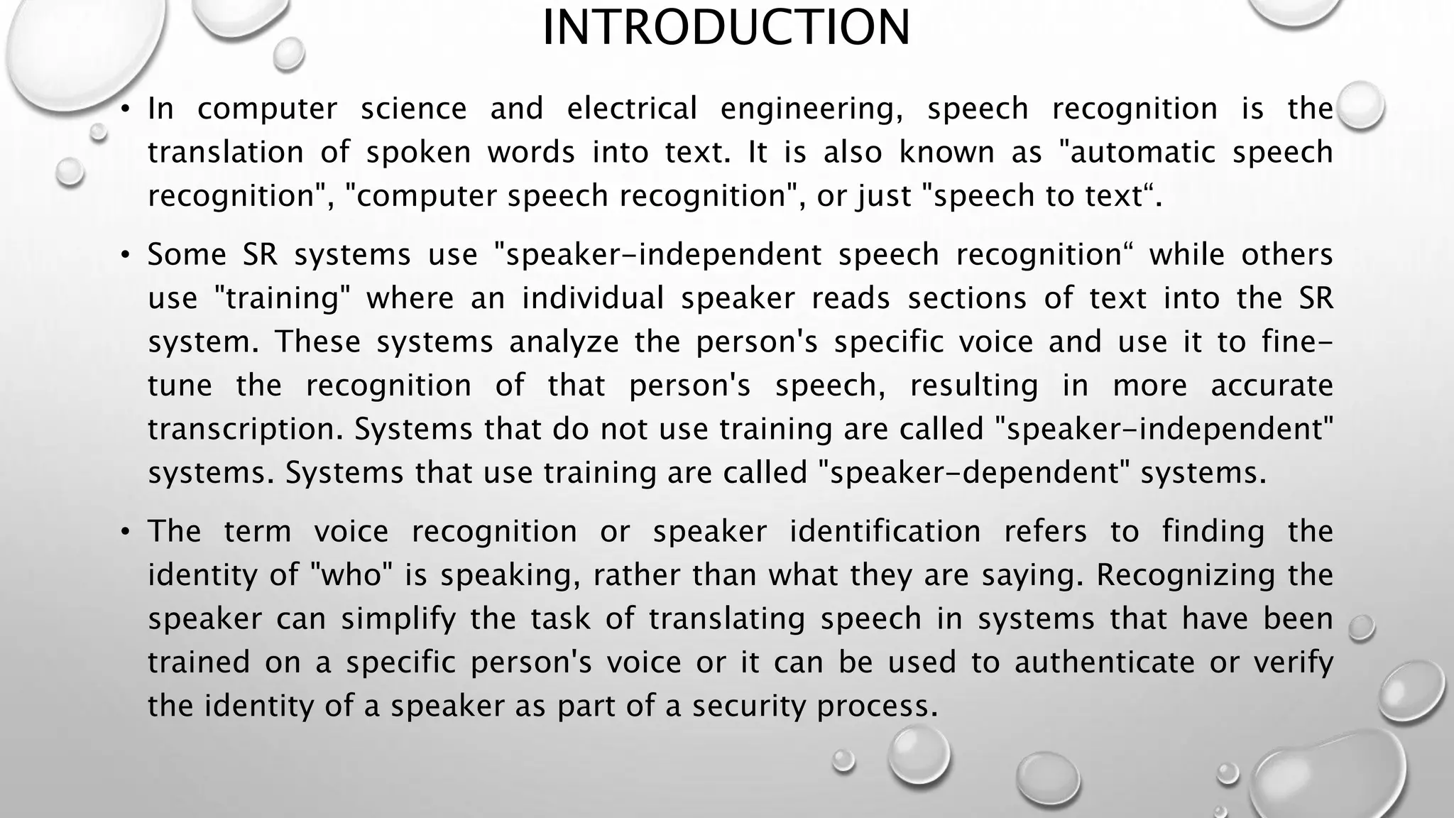 INTRODUCTION 
• In computer science and electrical engineering, speech recognition is the 
translation of spoken words into text. It is also known as "automatic speech 
recognition", "computer speech recognition", or just "speech to text“. 
• Some SR systems use "speaker-independent speech recognition“ while others 
use "training" where an individual speaker reads sections of text into the SR 
system. These systems analyze the person's specific voice and use it to fine-tune 
the recognition of that person's speech, resulting in more accurate 
transcription. Systems that do not use training are called "speaker-independent" 
systems. Systems that use training are called "speaker-dependent" systems. 
• The term voice recognition or speaker identification refers to finding the 
identity of "who" is speaking, rather than what they are saying. Recognizing the 
speaker can simplify the task of translating speech in systems that have been 
trained on a specific person's voice or it can be used to authenticate or verify 
the identity of a speaker as part of a security process. 
 
