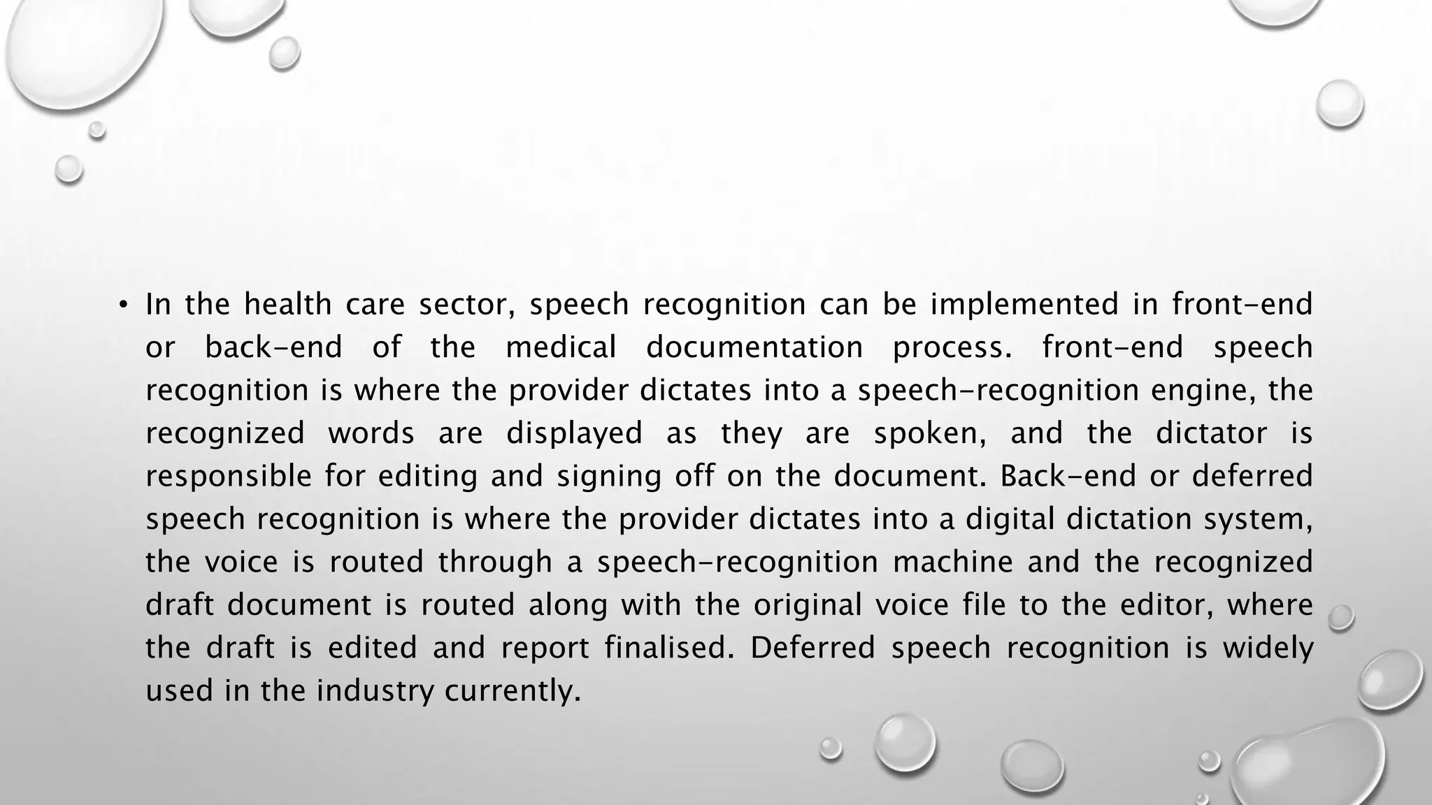 • In the health care sector, speech recognition can be implemented in front-end 
or back-end of the medical documentation process. front-end speech 
recognition is where the provider dictates into a speech-recognition engine, the 
recognized words are displayed as they are spoken, and the dictator is 
responsible for editing and signing off on the document. Back-end or deferred 
speech recognition is where the provider dictates into a digital dictation system, 
the voice is routed through a speech-recognition machine and the recognized 
draft document is routed along with the original voice file to the editor, where 
the draft is edited and report finalised. Deferred speech recognition is widely 
used in the industry currently. 
 
