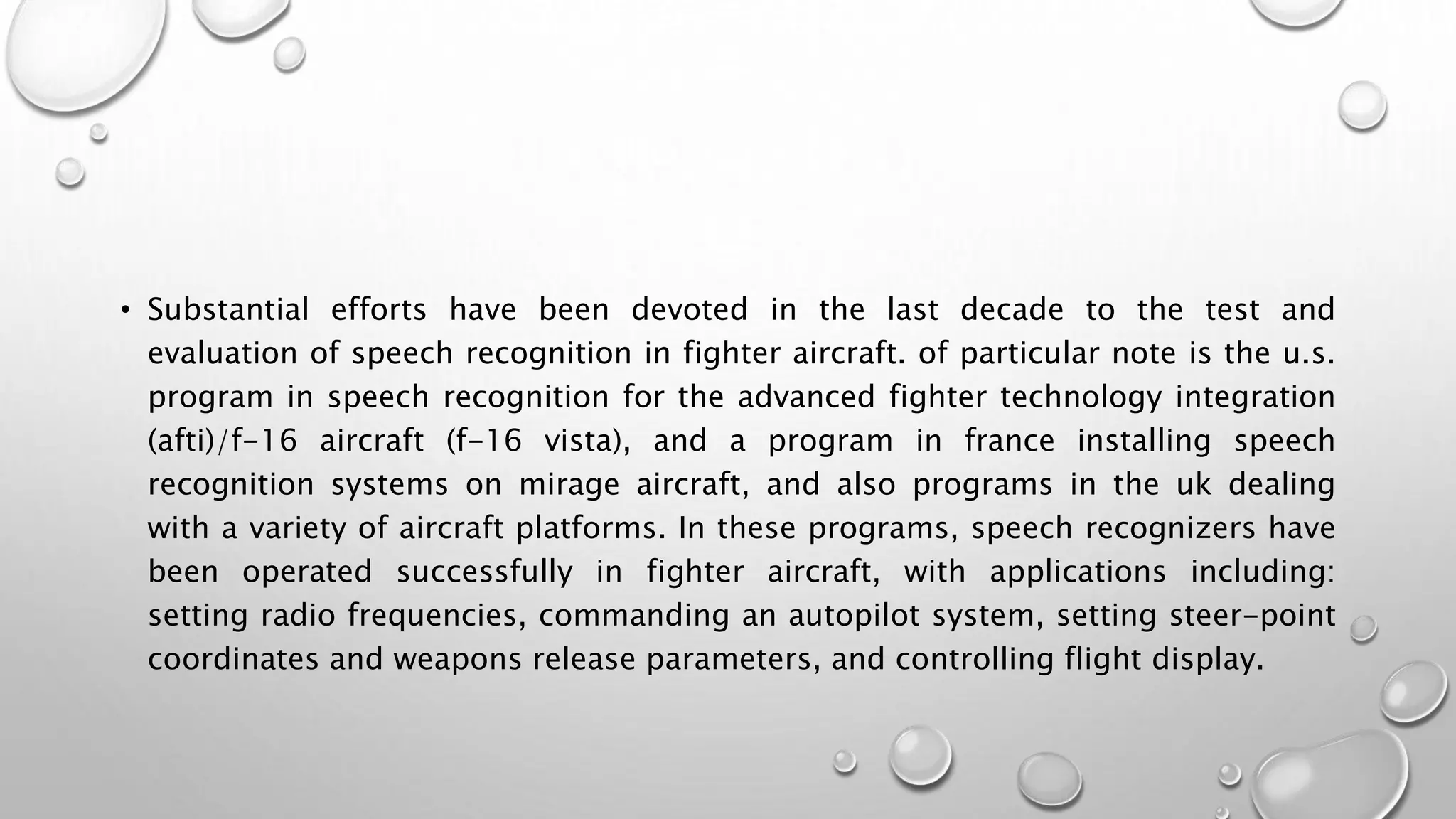 • Substantial efforts have been devoted in the last decade to the test and 
evaluation of speech recognition in fighter aircraft. of particular note is the u.s. 
program in speech recognition for the advanced fighter technology integration 
(afti)/f-16 aircraft (f-16 vista), and a program in france installing speech 
recognition systems on mirage aircraft, and also programs in the uk dealing 
with a variety of aircraft platforms. In these programs, speech recognizers have 
been operated successfully in fighter aircraft, with applications including: 
setting radio frequencies, commanding an autopilot system, setting steer-point 
coordinates and weapons release parameters, and controlling flight display. 
 