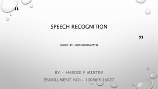 “ 
” 
SPEECH RECOGNITION 
GUIDED BY:- MISS.VRUNDA PATEL 
BY:- HARDIK P MISTRY 
ENROLLMENT NO:- 130860116027 
 