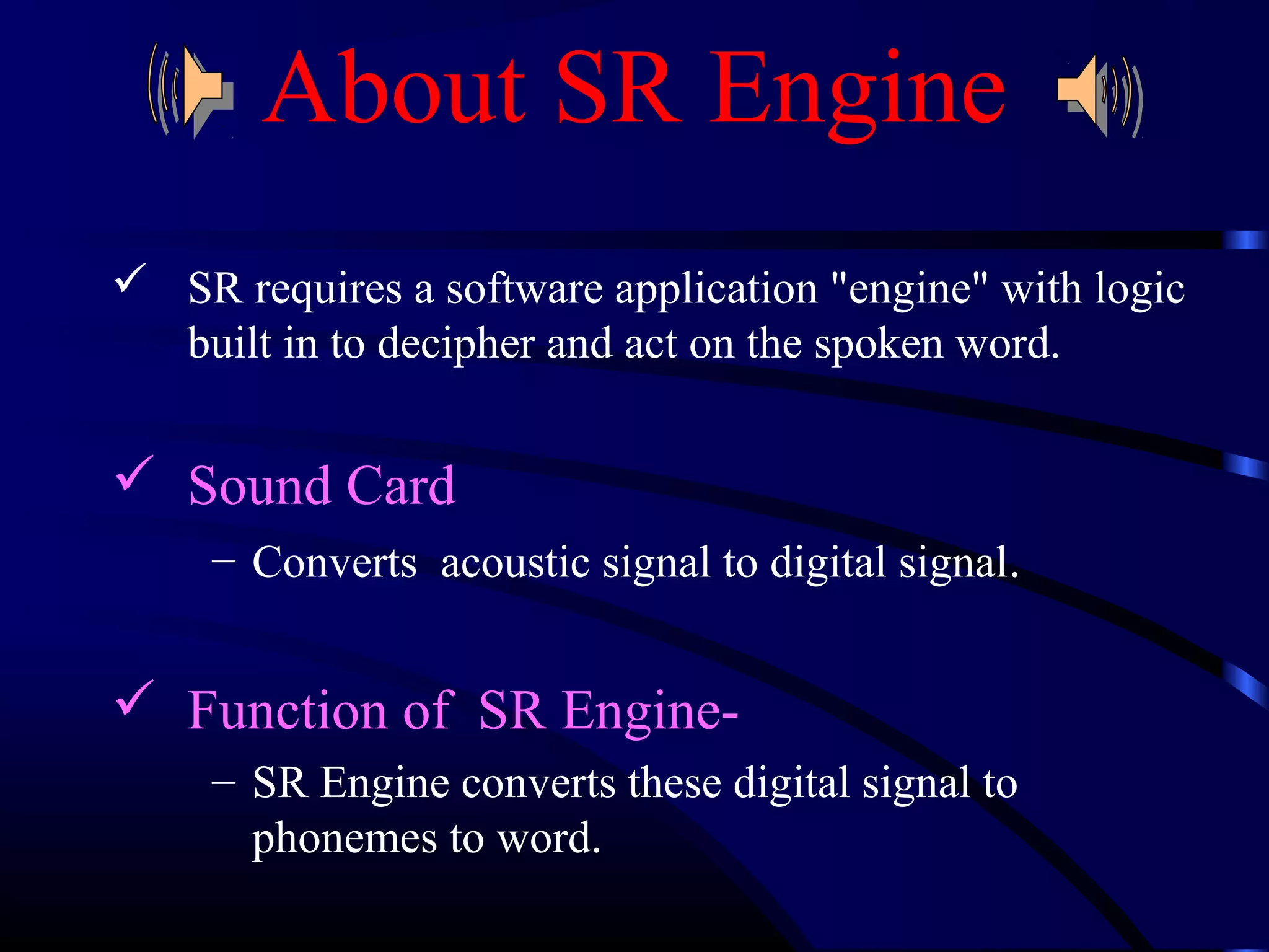 About SR Engine 
 SR requires a software application "engine" with logic 
built in to decipher and act on the spoken word. 
 Sound Card 
– Converts acoustic signal to digital signal. 
 Function of SR Engine- 
– SR Engine converts these digital signal to 
phonemes to word. 
 