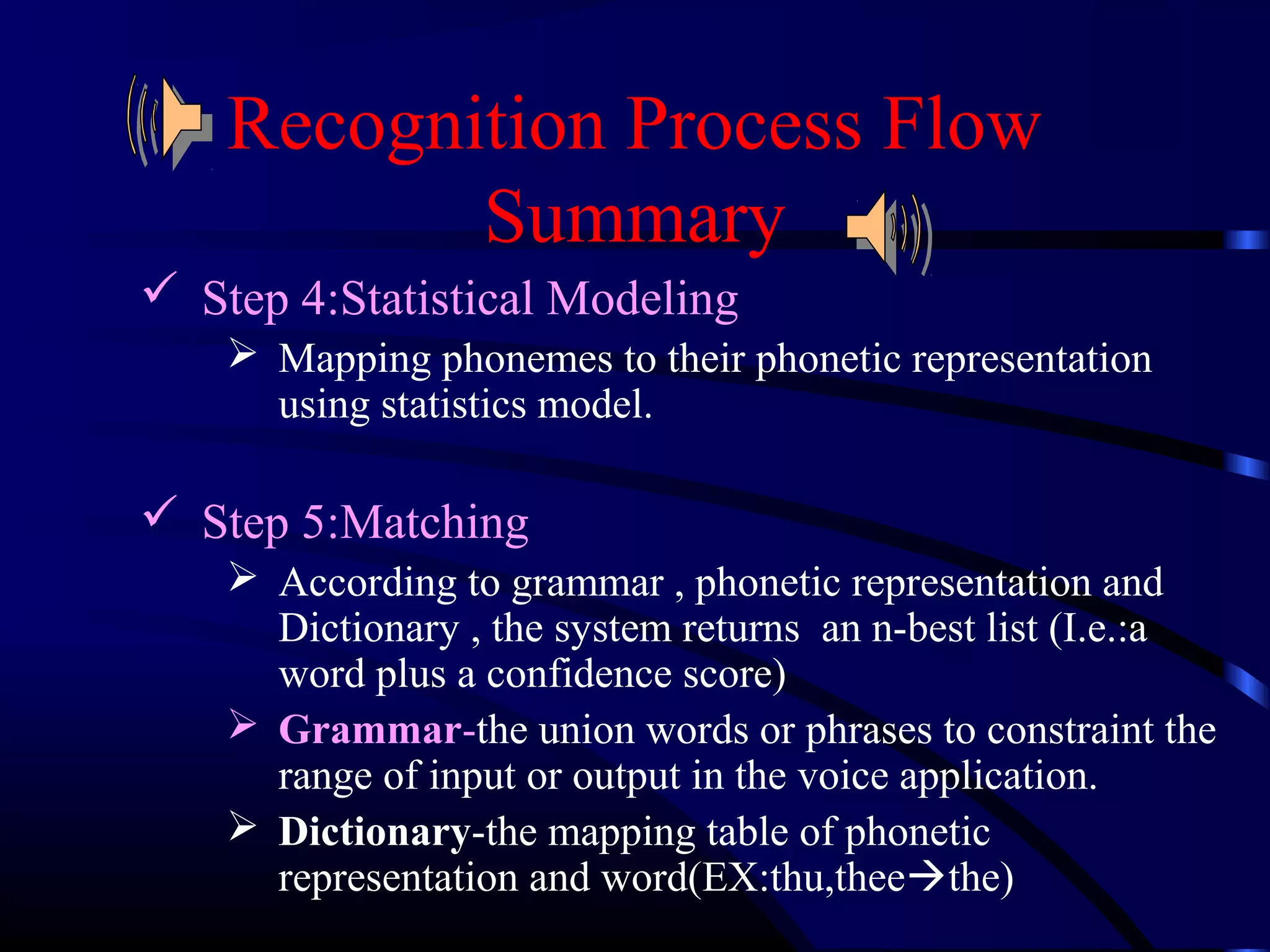 Recognition Process Flow 
Summary 
 Step 4:Statistical Modeling 
 Mapping phonemes to their phonetic representation 
using statistics model. 
 Step 5:Matching 
 According to grammar , phonetic representation and 
Dictionary , the system returns an n-best list (I.e.:a 
word plus a confidence score) 
 Grammar-the union words or phrases to constraint the 
range of input or output in the voice application. 
 Dictionary-the mapping table of phonetic 
representation and word(EX:thu,theethe) 
 