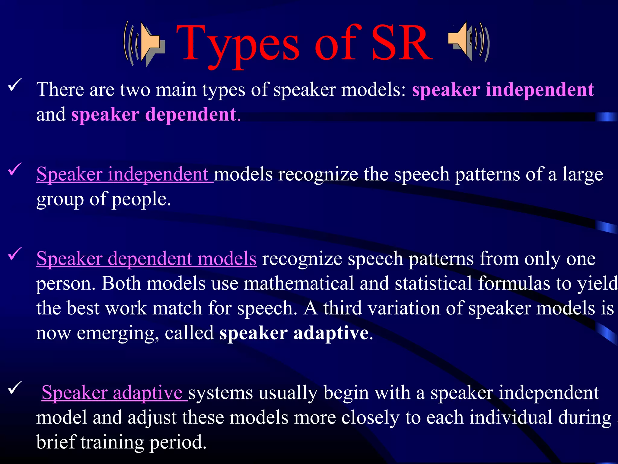 Types of SR 
 There are two main types of speaker models: speaker independent 
and speaker dependent. 
 Speaker independent models recognize the speech patterns of a large 
group of people. 
 Speaker dependent models recognize speech patterns from only one 
person. Both models use mathematical and statistical formulas to yield 
the best work match for speech. A third variation of speaker models is 
now emerging, called speaker adaptive. 
 Speaker adaptive systems usually begin with a speaker independent 
model and adjust these models more closely to each individual during a 
brief training period. 
 