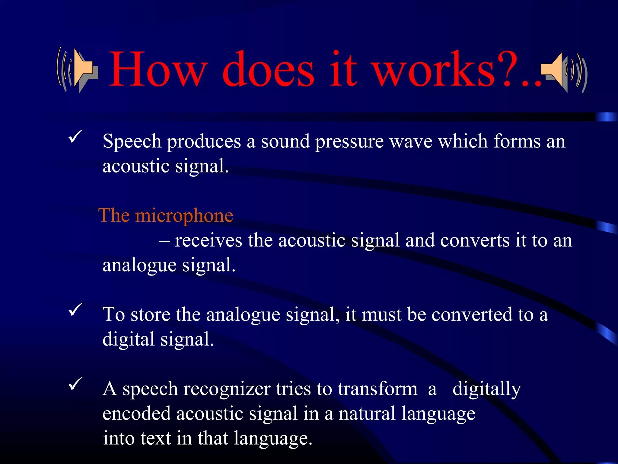 How does it works?.. 
 Speech produces a sound pressure wave which forms an 
acoustic signal. 
The microphone 
– receives the acoustic signal and converts it to an 
analogue signal. 
 To store the analogue signal, it must be converted to a 
digital signal. 
 A speech recognizer tries to transform a digitally 
encoded acoustic signal in a natural language 
into text in that language. 
 