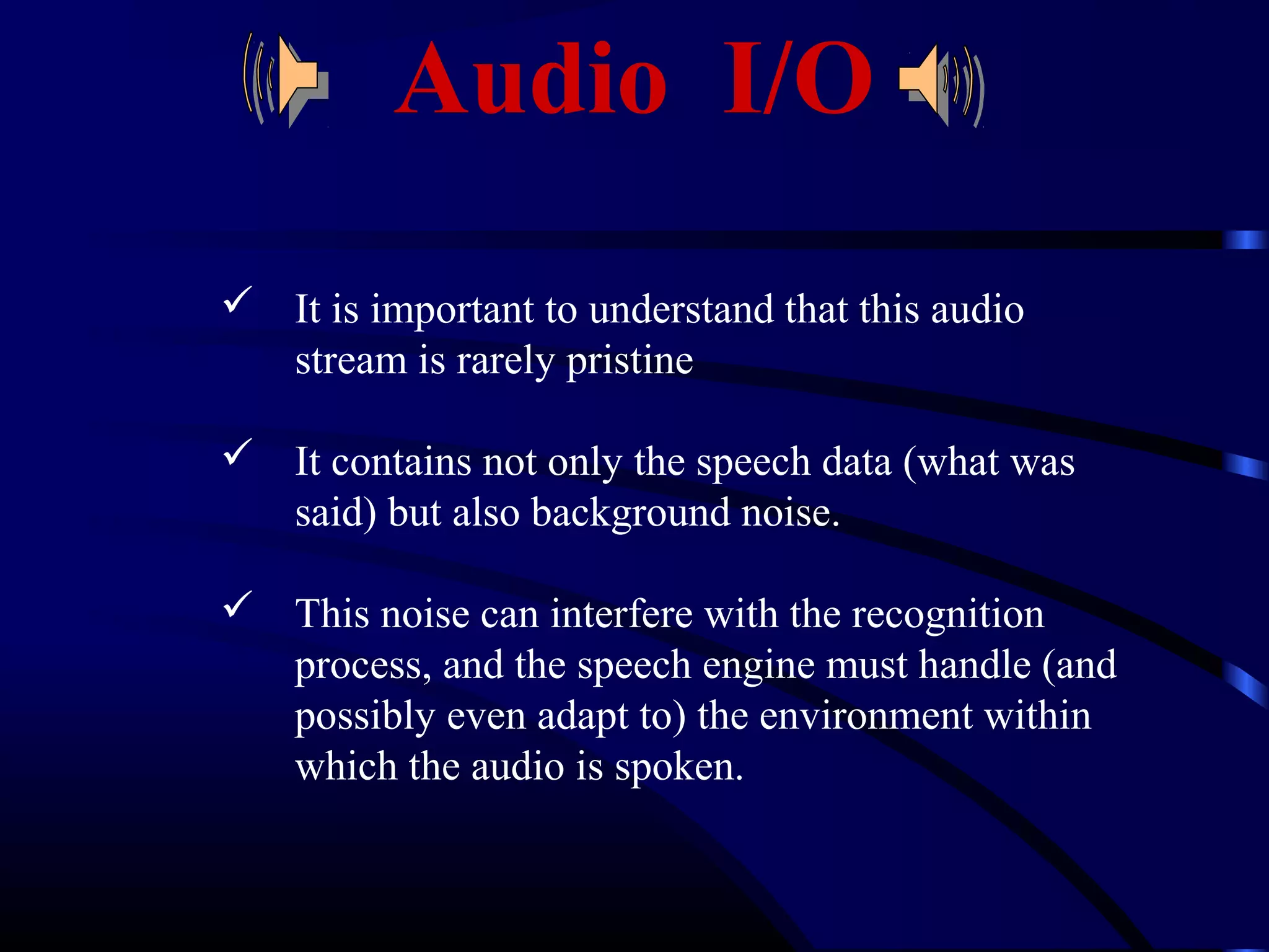 Audio I/O 
 It is important to understand that this audio 
stream is rarely pristine 
 It contains not only the speech data (what was 
said) but also background noise. 
 This noise can interfere with the recognition 
process, and the speech engine must handle (and 
possibly even adapt to) the environment within 
which the audio is spoken. 
 
