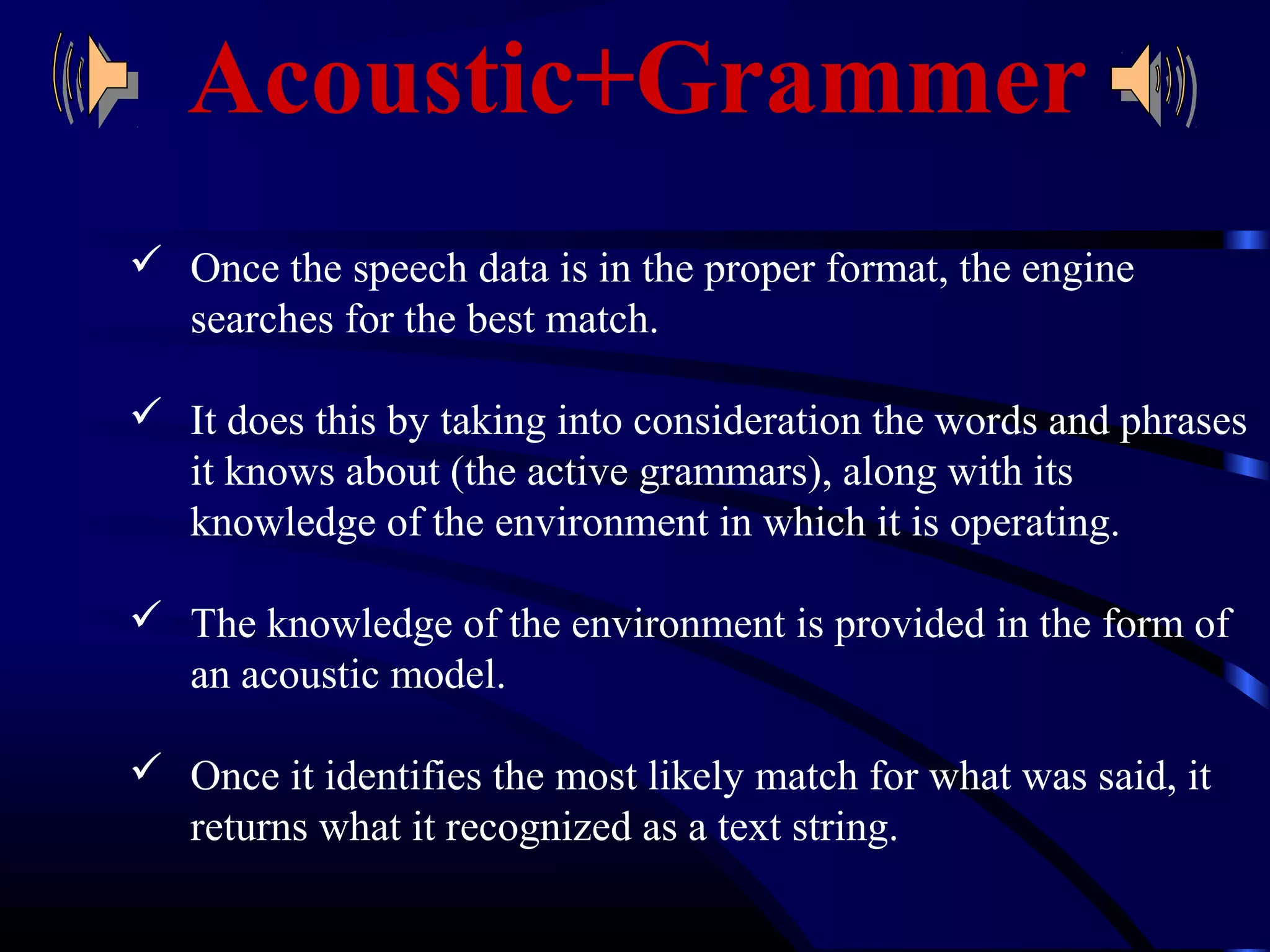 Acoustic+Grammer 
 Once the speech data is in the proper format, the engine 
searches for the best match. 
 It does this by taking into consideration the words and phrases 
it knows about (the active grammars), along with its 
knowledge of the environment in which it is operating. 
 The knowledge of the environment is provided in the form of 
an acoustic model. 
 Once it identifies the most likely match for what was said, it 
returns what it recognized as a text string. 
 