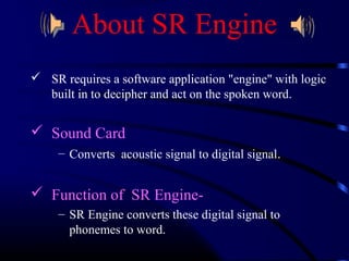 About SR Engine 
 SR requires a software application "engine" with logic 
built in to decipher and act on the spoken word. 
 Sound Card 
– Converts acoustic signal to digital signal. 
 Function of SR Engine- 
– SR Engine converts these digital signal to 
phonemes to word. 
 