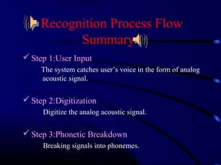 Recognition Process Flow 
Summary 
Step 1:User Input 
The system catches user’s voice in the form of analog 
acoustic signal. 
Step 2:Digitization 
Digitize the analog acoustic signal. 
Step 3:Phonetic Breakdown 
Breaking signals into phonemes. 
 