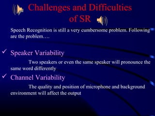 Challenges and Difficulties 
of SR 
Speech Recognition is still a very cumbersome problem. Following 
are the problem…. 
 Speaker Variability 
Two speakers or even the same speaker will pronounce the 
same word differently 
 Channel Variability 
The quality and position of microphone and background 
environment will affect the output 
 