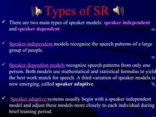 Types of SR 
 There are two main types of speaker models: speaker independent 
and speaker dependent. 
 Speaker independent models recognize the speech patterns of a large 
group of people. 
 Speaker dependent models recognize speech patterns from only one 
person. Both models use mathematical and statistical formulas to yield 
the best work match for speech. A third variation of speaker models is 
now emerging, called speaker adaptive. 
 Speaker adaptive systems usually begin with a speaker independent 
model and adjust these models more closely to each individual during a 
brief training period. 
 
