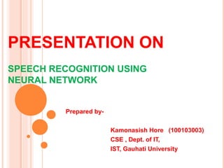 PRESENTATION ON
SPEECH RECOGNITION USING
NEURAL NETWORK
Prepared by-
Kamonasish Hore (100103003)
CSE , Dept. of IT,
IST, Gauhati University
 