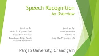 Speech Recognition
An Overview

Submitted To:

Submitted By:

Name: Dr. M Syamala Devi

Name: Varun Jain

Designation: Professor

Roll No.: 34

Department: DCSA, Panjab
University, Chandigarh

Class: MCA 5th Semester (M)

Panjab University, Chandigarh

 