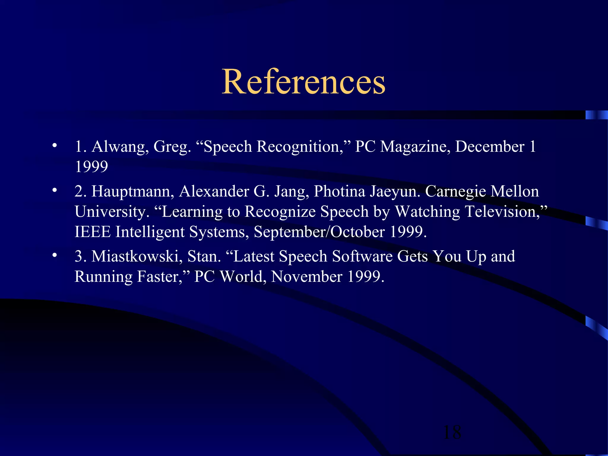 References
• 1. Alwang, Greg. “Speech Recognition,” PC Magazine, December 1
  1999
• 2. Hauptmann, Alexander G. Jang, Photina Jaeyun. Carnegie Mellon
  University. “Learning to Recognize Speech by Watching Television,”
  IEEE Intelligent Systems, September/October 1999.
• 3. Miastkowski, Stan. “Latest Speech Software Gets You Up and
  Running Faster,” PC World, November 1999.




                                                     18
 