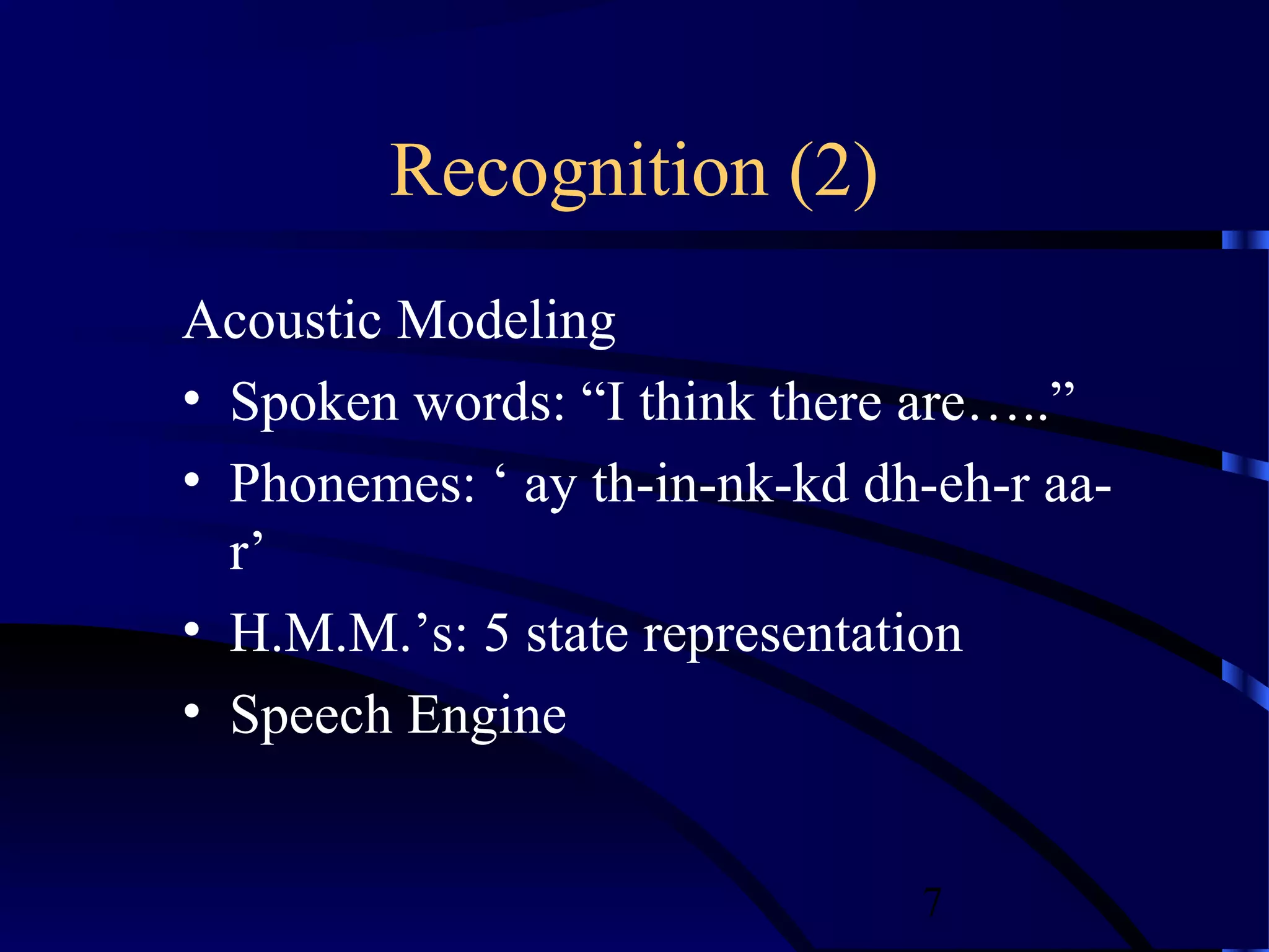 Recognition (2)
Acoustic Modeling
• Spoken words: “I think there are…..”
• Phonemes: ‘ ay th-in-nk-kd dh-eh-r aa-
  r’
• H.M.M.’s: 5 state representation
• Speech Engine


                               7
 