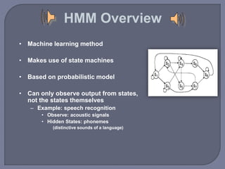 HMM Overview 
• Machine learning method 
• Makes use of state machines 
• Based on probabilistic model 
• Can only observe output from states, 
not the states themselves 
– Example: speech recognition 
• Observe: acoustic signals 
• Hidden States: phonemes 
(distinctive sounds of a language) 
 