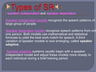  : speaker independent and speaker dependent. 
 Speaker independent models recognize the speech patterns of a 
large group of people. 
 Speaker dependent models recognize speech patterns from only 
one person. Both models use mathematical and statistical 
formulas to yield the best work match for speech. A third 
variation of speaker models is now emerging, called speaker 
adaptive. 
 Speaker adaptive systems usually begin with a speaker 
independent model and adjust these models more closely to 
each individual during a brief training period. 
 