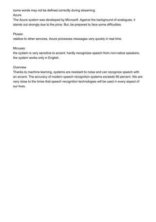 some words may not be defined correctly during streaming.
Azure
The Azure system was developed by Microsoft. Against the background of analogues, it
stands out strongly due to the price. But, be prepared to face some difficulties.
Pluses:
relative to other services, Azure processes messages very quickly in real time.
Minuses:
the system is very sensitive to accent, hardly recognizes speech from non-native speakers;
the system works only in English.
Overview
Thanks to machine learning, systems are resistant to noise and can recognize speech with
an accent. The accuracy of modern speech recognition systems exceeds 90 percent. We are
very close to the times that speech recognition technologies will be used in every aspect of
our lives.
 