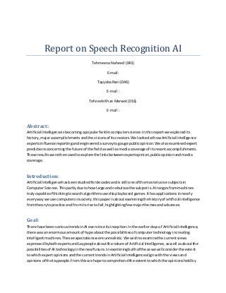 Report on Speech Recognition AI
Tehmeena Naheed (043)
E-mail:
Tayyaba Rani (046)
E-mail :
Tehzeeb Khan Marwat (016)
E-mail :
Abstract:
Artificial Intelligenceisbecomingapopularfieldincomputerscience.Inthisreportwe exploredits
history, majoraccomplishmentsandthe visionsof itscreators.We lookedathow Artificial Intelligence
expertsinfluence reportingandengineeredasurveytogauge publicopinion.We alsoexaminedexpert
predictionsconcerningthe future of the fieldaswell asmediacoverage of itsrecentaccomplishments.
These resultswere thenusedtoexplore the linksbetweenexpertopinion,publicopinionandmedia
coverage.
Introduction:
Artificial Intelligencehasbeenstudiedfordecadesandisstill one of the mostelusive subjectsin
ComputerScience.Thispartlydue tohow large and nebulousthe subjectis.AIrangesfrommachines
trulycapable of thinkingtosearchalgorithmsusedtoplayboard games.Ithas applicationsinnearly
everywaywe use computersinsociety.thispaperisaboutexaminingthe historyof artificialintelligence
fromtheoryto practice and fromits rise to fall,highlightingfew majorthemesandadvances.
Goal:
There have beenvarioustrendsinAIeversince itsinception.Inthe earlierdaysof Artificial Intelligence,
there wasan enormousamountof hype aboutthe possibilitiesof computertechnologyincreating
intelligentmachines.These expectationswere unrealistic.We wishtoexaminethe currentviews
expressedbybothexpertsandLaypeopleaboutthe nature of Artificial Intelligence,aswell asaboutthe
possibilitiesof AItechnologyinthe nearfuture.Inexaminingbothof these we willconsiderthe extent
to whichexpertopinionsandthe currenttrendsinArtificial Intelligence alignwiththe viewsand
opinionsof the laypeople.Fromthiswe hope tocomprehendthe extenttowhichthe opinionsheldby
 